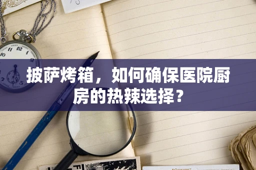披萨烤箱，如何确保医院厨房的热辣选择？