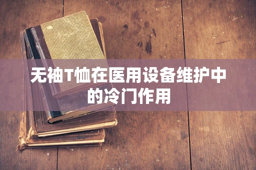 无袖T恤在医用设备维护中的冷门作用