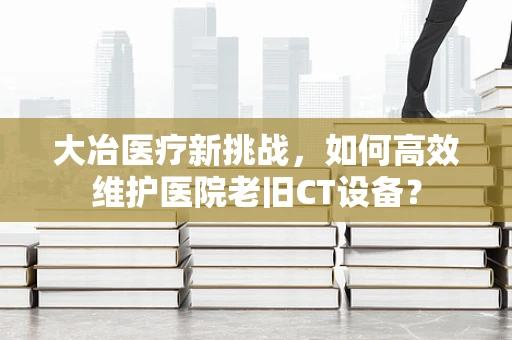 大冶医疗新挑战，如何高效维护医院老旧CT设备？