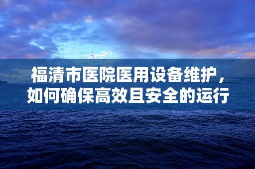 福清市医院医用设备维护，如何确保高效且安全的运行？