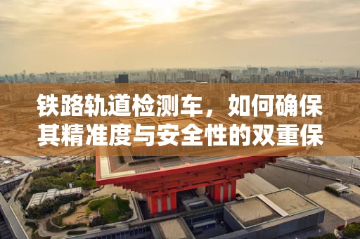 铁路轨道检测车，如何确保其精准度与安全性的双重保障？