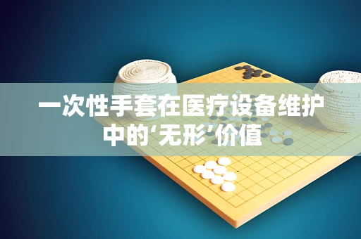 一次性手套在医疗设备维护中的‘无形’价值