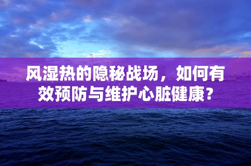 风湿热的隐秘战场，如何有效预防与维护心脏健康？