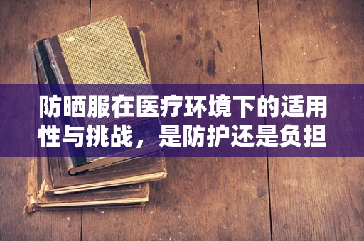 防晒服在医疗环境下的适用性与挑战，是防护还是负担？