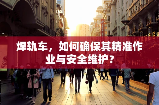 焊轨车，如何确保其精准作业与安全维护？