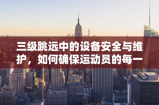 三级跳远中的设备安全与维护，如何确保运动员的每一次飞跃都安全无忧？