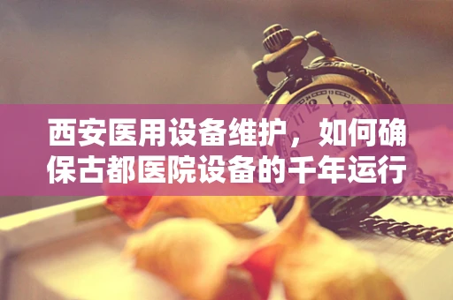 西安医用设备维护，如何确保古都医院设备的千年运行？