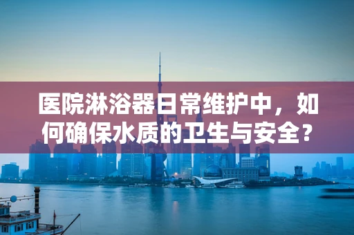 医院淋浴器日常维护中，如何确保水质的卫生与安全？