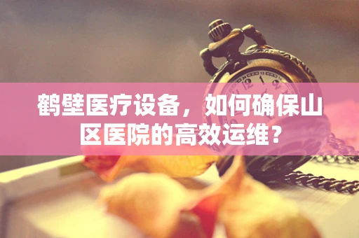 鹤壁医疗设备，如何确保山区医院的高效运维？