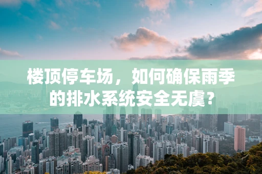 楼顶停车场，如何确保雨季的排水系统安全无虞？