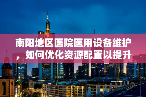 南阳地区医院医用设备维护，如何优化资源配置以提升效率？