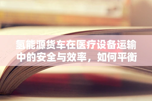 氢能源货车在医疗设备运输中的安全与效率，如何平衡？