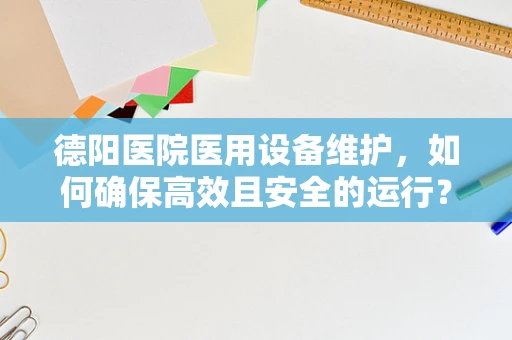 德阳医院医用设备维护，如何确保高效且安全的运行？