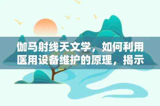 伽马射线天文学，如何利用医用设备维护的原理，揭示宇宙的奥秘？