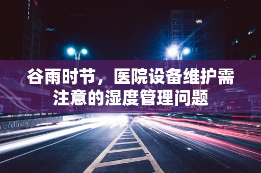 谷雨时节，医院设备维护需注意的湿度管理问题