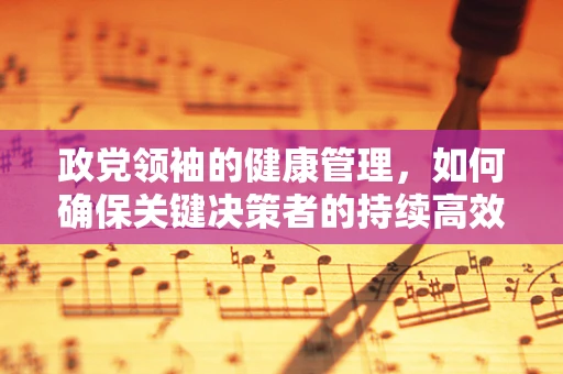 政党领袖的健康管理，如何确保关键决策者的持续高效？