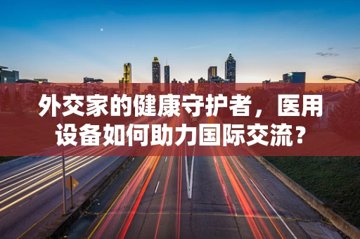 外交家的健康守护者，医用设备如何助力国际交流？