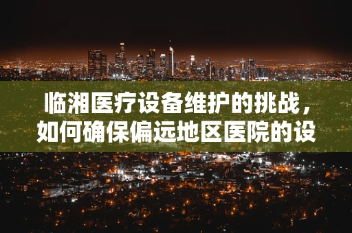 临湘医疗设备维护的挑战，如何确保偏远地区医院的设备持续高效？