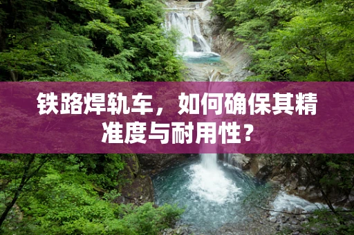 铁路焊轨车，如何确保其精准度与耐用性？