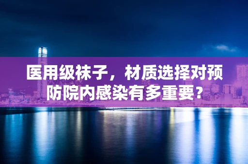 医用级袜子，材质选择对预防院内感染有多重要？