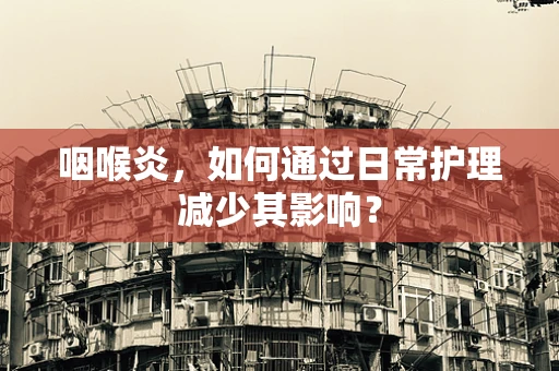 咽喉炎，如何通过日常护理减少其影响？