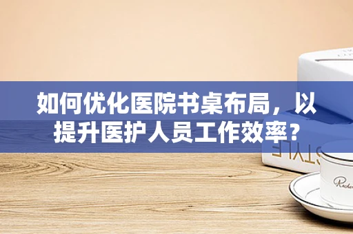 如何优化医院书桌布局，以提升医护人员工作效率？