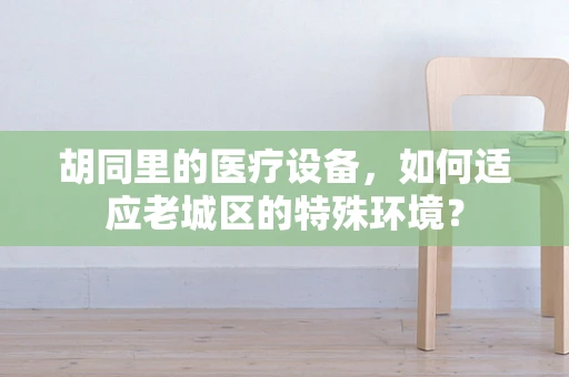 胡同里的医疗设备，如何适应老城区的特殊环境？