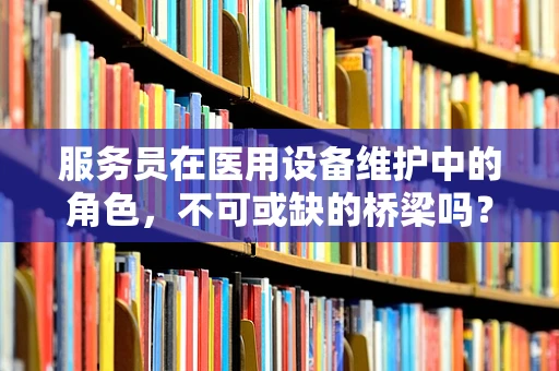 服务员在医用设备维护中的角色，不可或缺的桥梁吗？