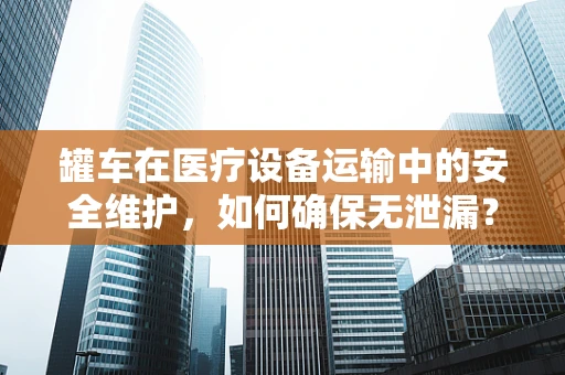 罐车在医疗设备运输中的安全维护，如何确保无泄漏？