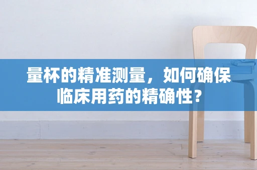 量杯的精准测量，如何确保临床用药的精确性？
