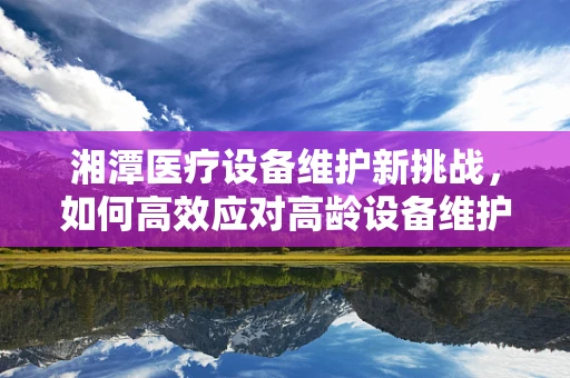 湘潭医疗设备维护新挑战，如何高效应对高龄设备维护难题？