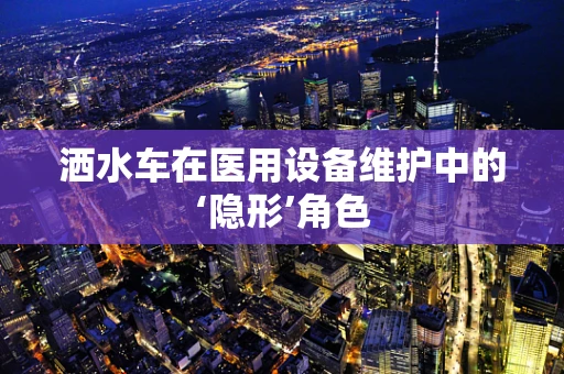 洒水车在医用设备维护中的‘隐形’角色