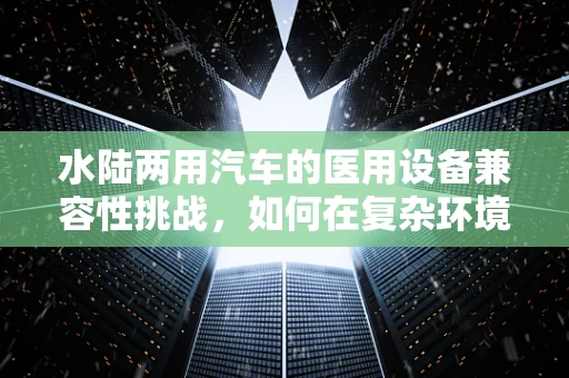 水陆两用汽车的医用设备兼容性挑战，如何在复杂环境中保障其性能稳定？