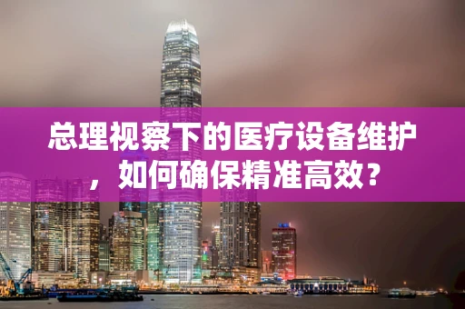 总理视察下的医疗设备维护，如何确保精准高效？