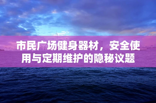 市民广场健身器材，安全使用与定期维护的隐秘议题