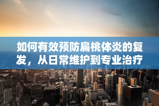 如何有效预防扁桃体炎的复发，从日常维护到专业治疗