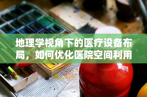 地理学视角下的医疗设备布局，如何优化医院空间利用？