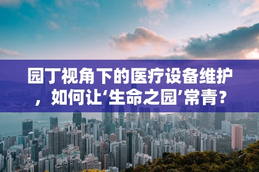 园丁视角下的医疗设备维护，如何让‘生命之园’常青？