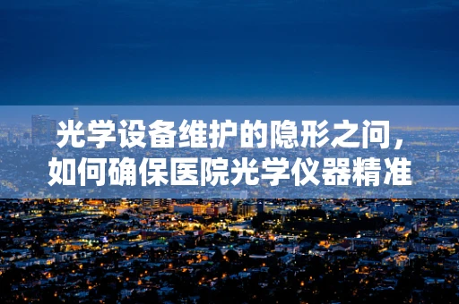 光学设备维护的隐形之问，如何确保医院光学仪器精准无误？