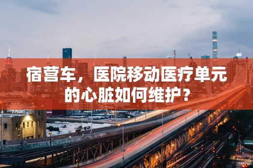 宿营车，医院移动医疗单元的心脏如何维护？