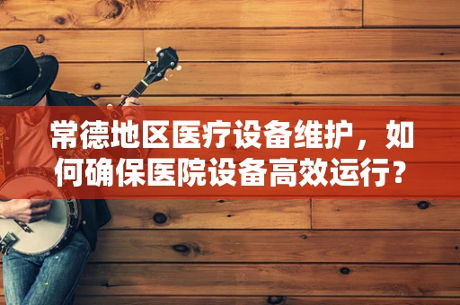 常德地区医疗设备维护，如何确保医院设备高效运行？