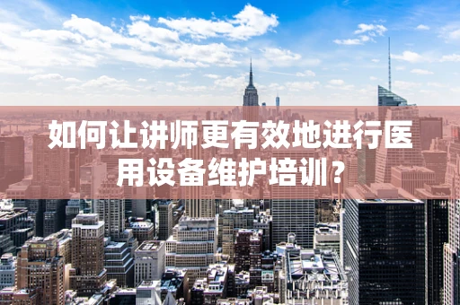 如何让讲师更有效地进行医用设备维护培训？