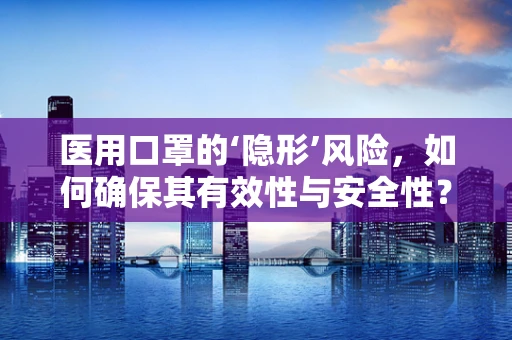 医用口罩的‘隐形’风险，如何确保其有效性与安全性？