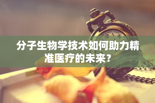 分子生物学技术如何助力精准医疗的未来？