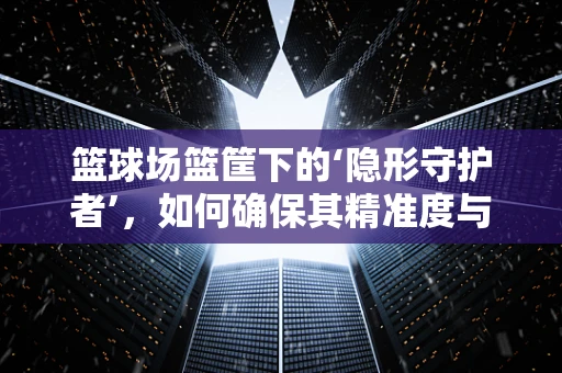 篮球场篮筐下的‘隐形守护者’，如何确保其精准度与耐用性？