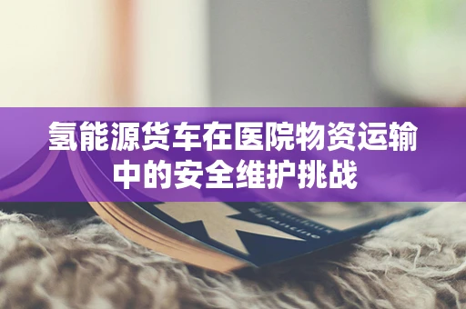 氢能源货车在医院物资运输中的安全维护挑战