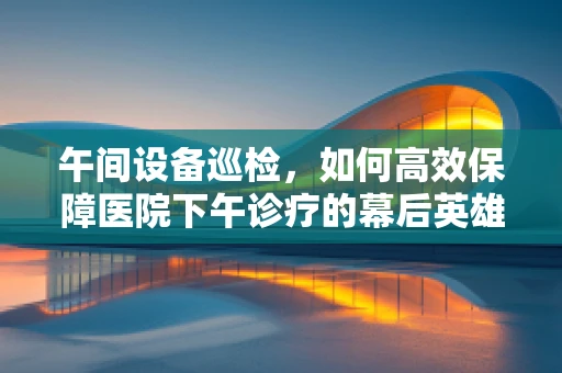 午间设备巡检，如何高效保障医院下午诊疗的幕后英雄？