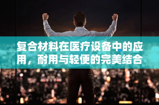 复合材料在医疗设备中的应用，耐用与轻便的完美结合？