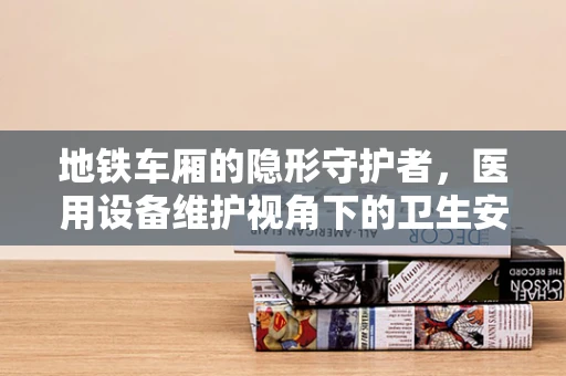 地铁车厢的隐形守护者，医用设备维护视角下的卫生安全