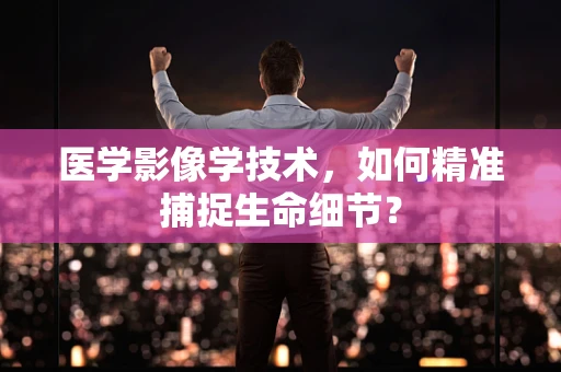 医学影像学技术，如何精准捕捉生命细节？